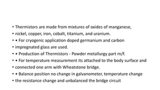 • Thermistors are made from mixtures of oxides of manganese,
• nickel, copper, iron, cobalt, titanium, and uranium.
• • For cryogenic application doped germanium and carbon
• impregnated glass are used.
• • Production of Thermistors - Powder metallurgy part m/f.
• • For temperature measurement its attached to the body surface and
• connected one arm with Wheatstone bridge.
• • Balance position no change in galvanometer, temperature change
• the resistance change and unbalanced the bridge circuit
 