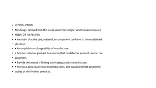 • INTRODUCTION
• Metrology: Derived from the Greek word ‘metrologia’, which means measure
• NEED FOR INSPECTION
• • Ascertain that the part, material, or component conforms to the established
• standard.
• • Accomplish interchangeability of manufacture.
• • Sustain customer goodwill by ensuring that no defective product reaches the
• customers.
• • Provide the means of finding out inadequacies in manufacture.
• • Purchase good-quality raw materials, tools, and equipment that govern the
• quality of the finished products.
 