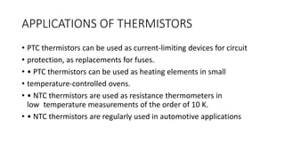 APPLICATIONS OF THERMISTORS
• PTC thermistors can be used as current-limiting devices for circuit
• protection, as replacements for fuses.
• • PTC thermistors can be used as heating elements in small
• temperature-controlled ovens.
• • NTC thermistors are used as resistance thermometers in
low temperature measurements of the order of 10 K.
• • NTC thermistors are regularly used in automotive applications
 