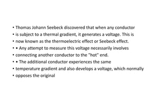 • Thomas Johann Seebeck discovered that when any conductor
• is subject to a thermal gradient, it generates a voltage. This is
• now known as the thermoelectric effect or Seebeck effect.
• • Any attempt to measure this voltage necessarily involves
• connecting another conductor to the "hot" end.
• • The additional conductor experiences the same
• temperature gradient and also develops a voltage, which normally
• opposes the original
 