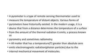 • A pyrometer is a type of remote-sensing thermometer used to
• measure the temperature of distant objects. Various forms of
• pyrometers have historically existed. In the modern usage, it is a
• device that from a distance determines the temperature of a surface
• from the amount of the thermal radiation it emits, a process known
as
• pyrometry and sometimes radiometry.
• • All matter that has a temperature(T) greater than absolute zero
• emits electromagnetic radiation(photon particles) due to the
• internal mechanical movement of molecules.
 