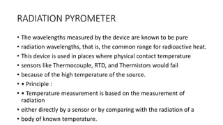 RADIATION PYROMETER
• The wavelengths measured by the device are known to be pure
• radiation wavelengths, that is, the common range for radioactive heat.
• This device is used in places where physical contact temperature
• sensors like Thermocouple, RTD, and Thermistors would fail
• because of the high temperature of the source.
• • Principle :
• • Temperature measurement is based on the measurement of
radiation
• either directly by a sensor or by comparing with the radiation of a
• body of known temperature.
 