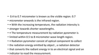 • 0.4 to 0.7 micrometer is known as the visible region. 0.7
• micrometer onwards is the infrared region.
• • With the increasing temperature, the radiation intensity is
• stronger towards shorter wavelengths.
• • The temperature measurement by radiation pyrometer is
• limited within 0.5 to 8 micrometer wave length region.
• • Radiation pyrometer consist of optical component to collect
• the radiation energy emitted by object , a radiation detector
• that converts the radiant energy in to an electrical signal and an
• indicator to read the measurement.
 