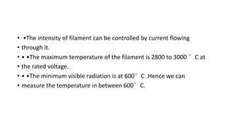 • •The intensity of filament can be controlled by current flowing
• through it.
• • •The maximum temperature of the filament is 2800 to 3000 °C at
• the rated voltage.
• • •The minimum visible radiation is at 600°C .Hence we can
• measure the temperature in between 600°C.
 