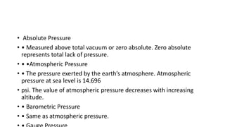 • Absolute Pressure
• • Measured above total vacuum or zero absolute. Zero absolute
represents total lack of pressure.
• • •Atmospheric Pressure
• • The pressure exerted by the earth’s atmosphere. Atmospheric
pressure at sea level is 14.696
• psi. The value of atmospheric pressure decreases with increasing
altitude.
• • Barometric Pressure
• • Same as atmospheric pressure.
 