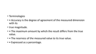 • Terminologies
• • Accuracy is the degree of agreement of the measured dimension
with its
• true magnitude.
• • The maximum amount by which the result differs from the true
value.
• • The nearness of the measured value to its true value.
• • Expressed as a percentage.
 