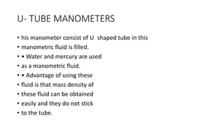 U- TUBE MANOMETERS
• his manometer consist of U shaped tube in this
• manometric fluid is filled.
• • Water and mercury are used
• as a manometric fluid.
• • Advantage of using these
• fluid is that mass density of
• these fluid can be obtained
• easily and they do not stick
• to the tube.
 