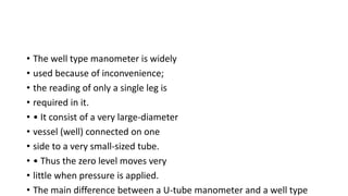 • The well type manometer is widely
• used because of inconvenience;
• the reading of only a single leg is
• required in it.
• • It consist of a very large-diameter
• vessel (well) connected on one
• side to a very small-sized tube.
• • Thus the zero level moves very
• little when pressure is applied.
• The main difference between a U-tube manometer and a well type
 
