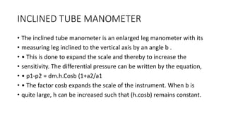 INCLINED TUBE MANOMETER
• The inclined tube manometer is an enlarged leg manometer with its
• measuring leg inclined to the vertical axis by an angle b .
• • This is done to expand the scale and thereby to increase the
• sensitivity. The differential pressure can be written by the equation,
• • p1-p2 = dm.h.Cosb (1+a2/a1
• • The factor cosb expands the scale of the instrument. When b is
• quite large, h can be increased such that (h.cosb) remains constant.
 