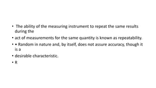 • The ability of the measuring instrument to repeat the same results
during the
• act of measurements for the same quantity is known as repeatability.
• • Random in nature and, by itself, does not assure accuracy, though it
is a
• desirable characteristic.
• R
 