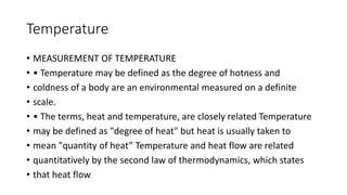 Temperature
• MEASUREMENT OF TEMPERATURE
• • Temperature may be defined as the degree of hotness and
• coldness of a body are an environmental measured on a definite
• scale.
• • The terms, heat and temperature, are closely related Temperature
• may be defined as "degree of heat" but heat is usually taken to
• mean "quantity of heat” Temperature and heat flow are related
• quantitatively by the second law of thermodynamics, which states
• that heat flow
 