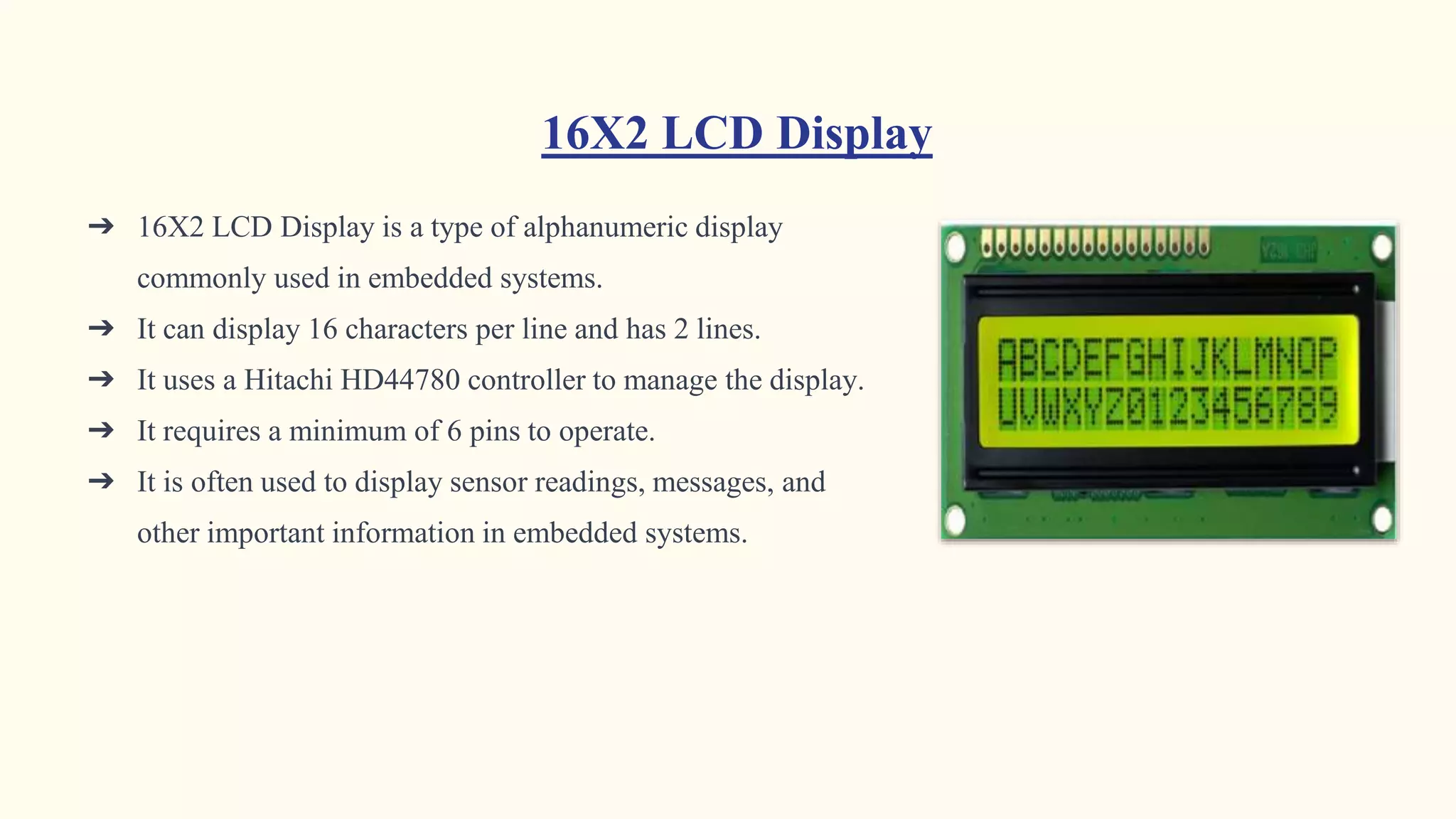 16X2 LCD Display
➔ 16X2 LCD Display is a type of alphanumeric display
commonly used in embedded systems.
➔ It can display 16 characters per line and has 2 lines.
➔ It uses a Hitachi HD44780 controller to manage the display.
➔ It requires a minimum of 6 pins to operate.
➔ It is often used to display sensor readings, messages, and
other important information in embedded systems.
 