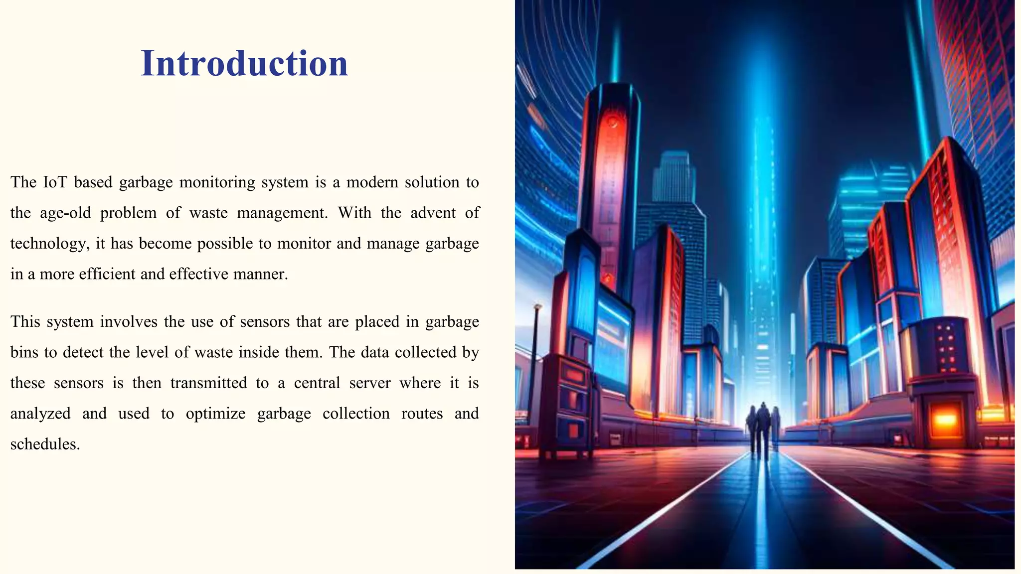 Introduction
The IoT based garbage monitoring system is a modern solution to
the age-old problem of waste management. With the advent of
technology, it has become possible to monitor and manage garbage
in a more efficient and effective manner.
This system involves the use of sensors that are placed in garbage
bins to detect the level of waste inside them. The data collected by
these sensors is then transmitted to a central server where it is
analyzed and used to optimize garbage collection routes and
schedules.
 