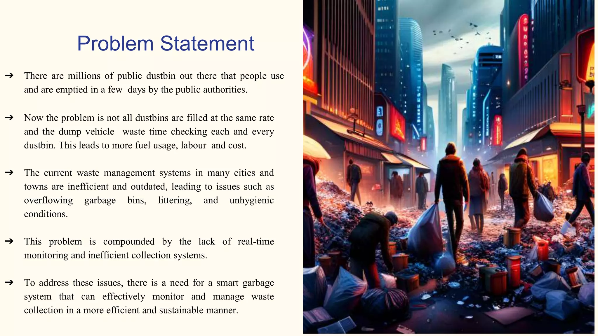 Problem Statement
➔ There are millions of public dustbin out there that people use
and are emptied in a few days by the public authorities.
➔ Now the problem is not all dustbins are filled at the same rate
and the dump vehicle waste time checking each and every
dustbin. This leads to more fuel usage, labour and cost.
➔ The current waste management systems in many cities and
towns are inefficient and outdated, leading to issues such as
overflowing garbage bins, littering, and unhygienic
conditions.
➔ This problem is compounded by the lack of real-time
monitoring and inefficient collection systems.
➔ To address these issues, there is a need for a smart garbage
system that can effectively monitor and manage waste
collection in a more efficient and sustainable manner.
 