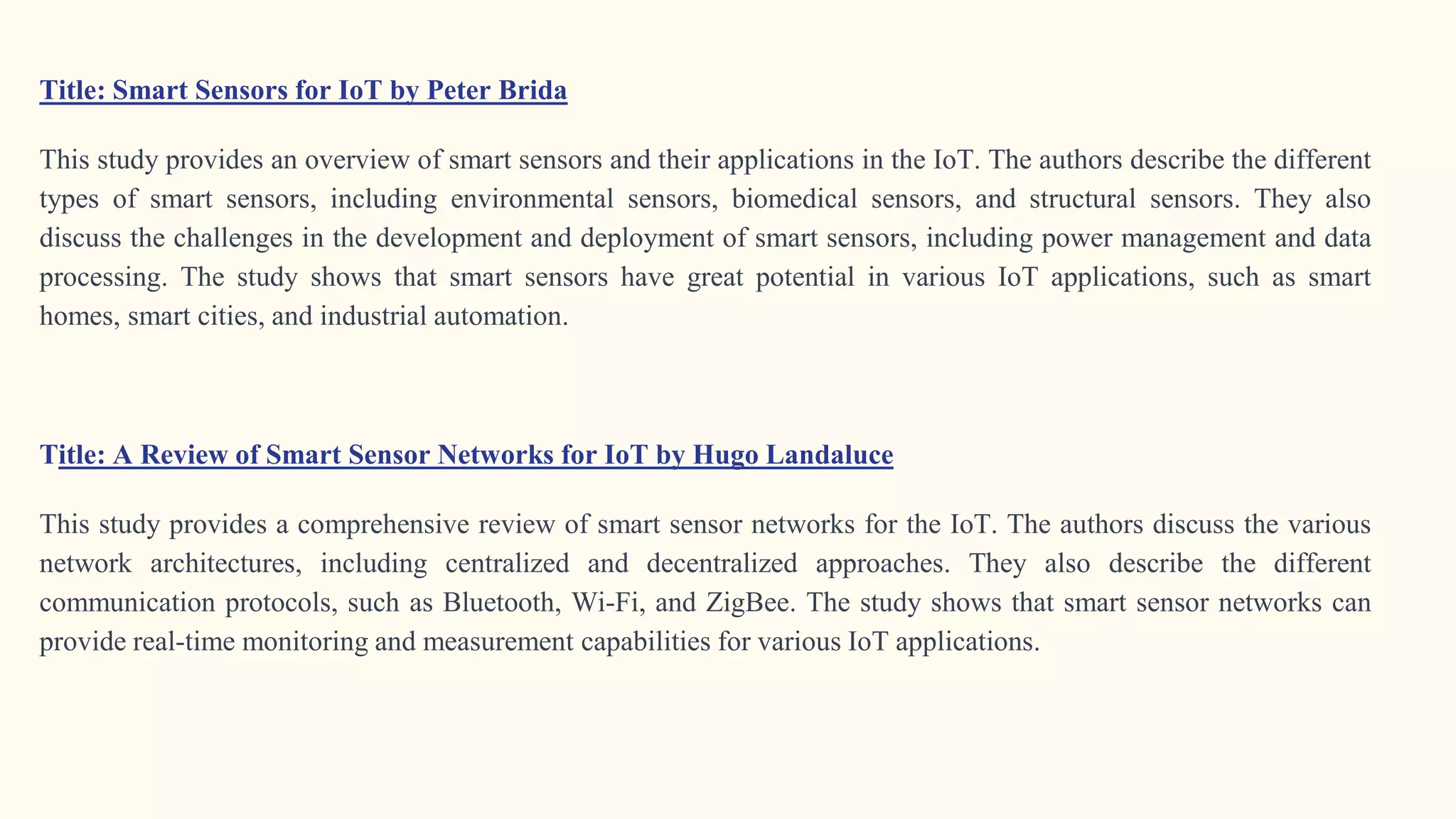 Title: Smart Sensors for IoT by Peter Brida
This study provides an overview of smart sensors and their applications in the IoT. The authors describe the different
types of smart sensors, including environmental sensors, biomedical sensors, and structural sensors. They also
discuss the challenges in the development and deployment of smart sensors, including power management and data
processing. The study shows that smart sensors have great potential in various IoT applications, such as smart
homes, smart cities, and industrial automation.
Title: A Review of Smart Sensor Networks for IoT by Hugo Landaluce
This study provides a comprehensive review of smart sensor networks for the IoT. The authors discuss the various
network architectures, including centralized and decentralized approaches. They also describe the different
communication protocols, such as Bluetooth, Wi-Fi, and ZigBee. The study shows that smart sensor networks can
provide real-time monitoring and measurement capabilities for various IoT applications.
 