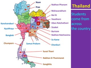 Naan
Prae
Mahasarakham
Roi Et
Yasothorn
Ubon RatchathaniKanchanaburi
Ayutthaya
Nakhon Ratchasima
Sa Kaew
Chonburi
Buriram
Bangkok
Nakhon Si Thammarat
Songkhla
Chumporn
Surat Thani
Samut Prakarn
Nakhon Phanom
Sisaket
Thailand
Students
come from
across
the country
 