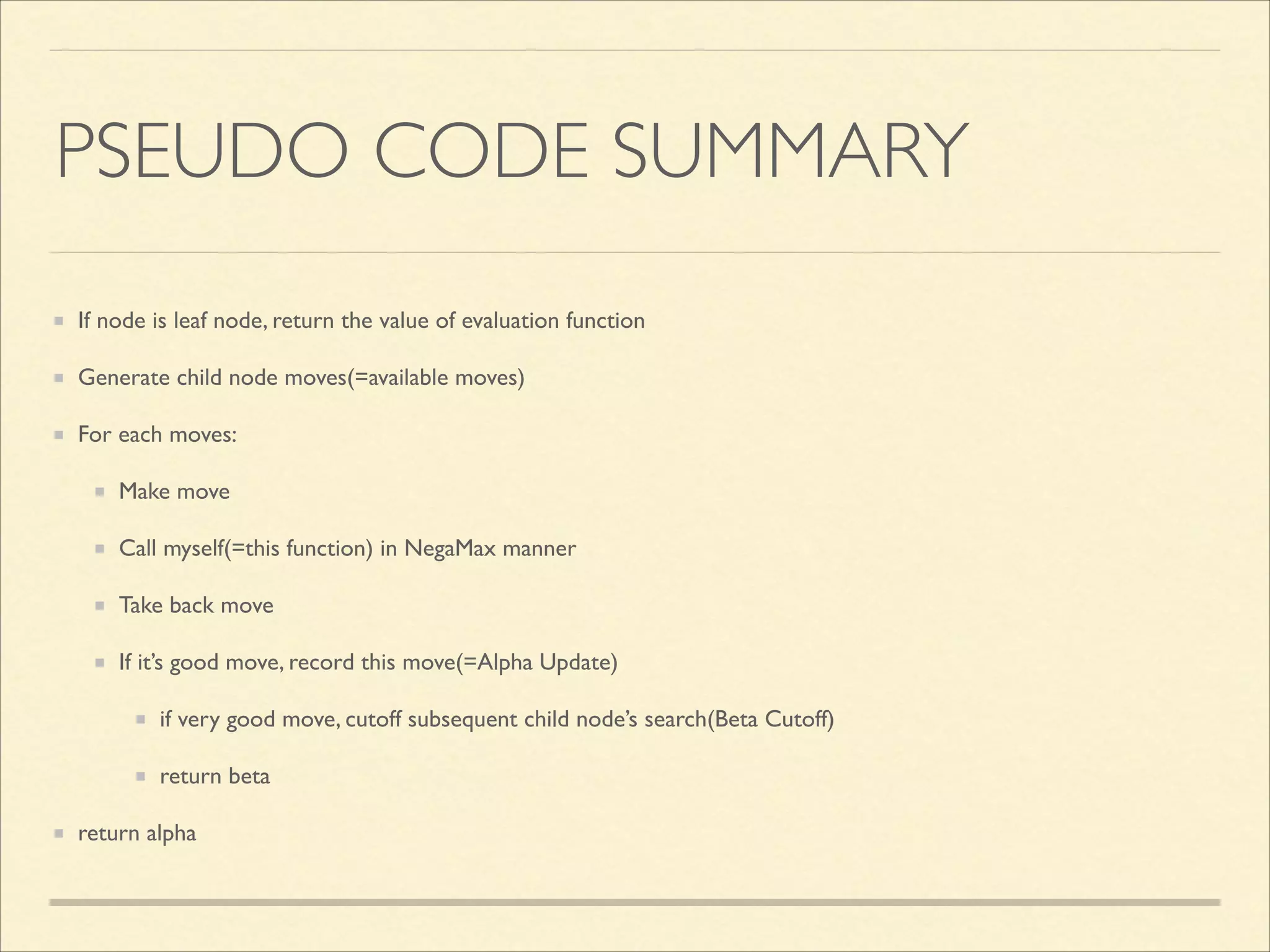 PSEUDO CODE SUMMARY
If node is leaf node, return the value of evaluation function	

Generate child node moves(=available moves)	

For each moves:	

Make move	

Call myself(=this function) in NegaMax manner	

Take back move	

If it’s good move, record this move(=Alpha Update)	

if very good move, cutoff subsequent child node’s search(Beta Cutoff)	

return beta	

return alpha

 