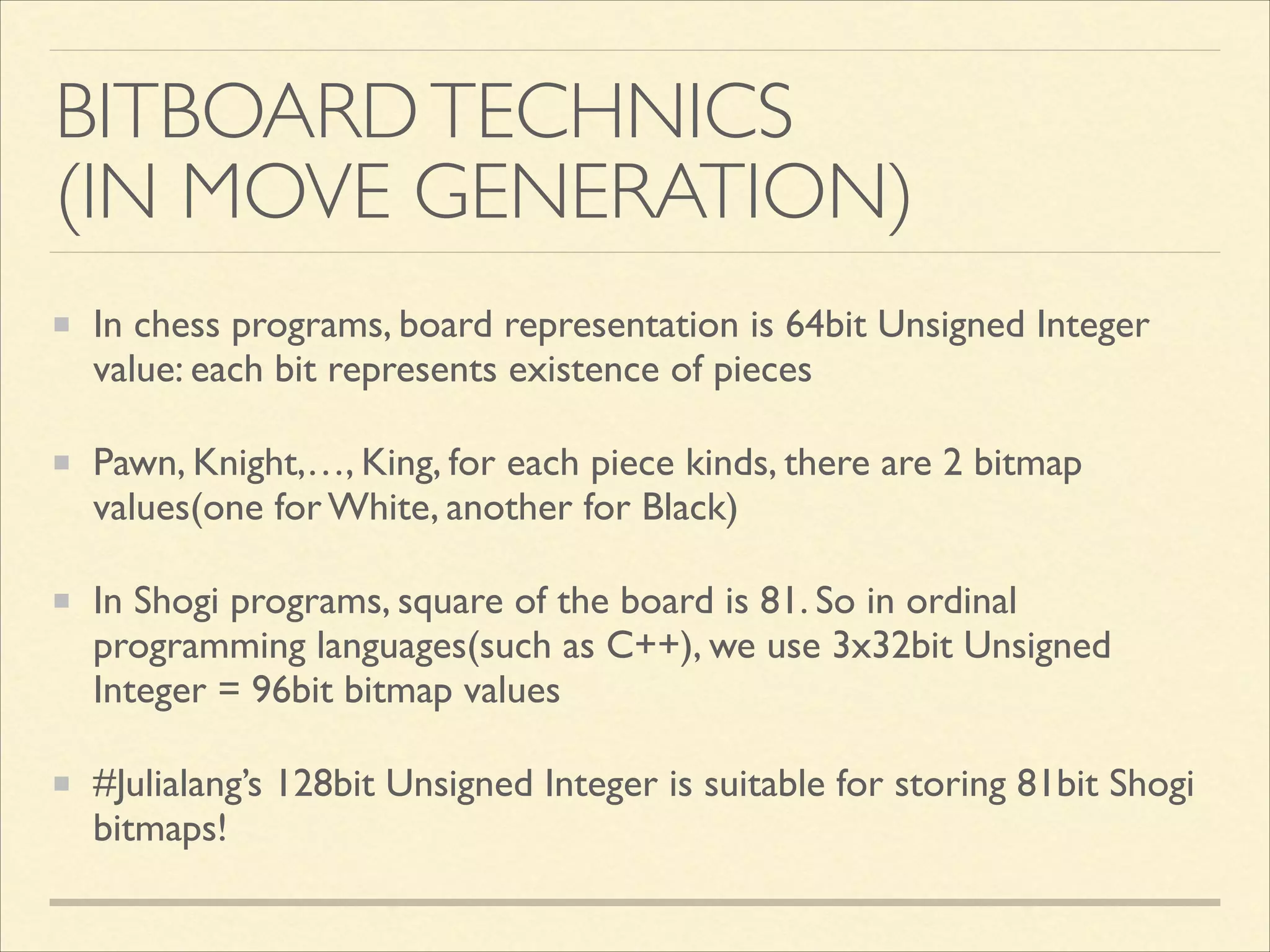 BITBOARD TECHNICS	

(IN MOVE GENERATION)
In chess programs, board representation is 64bit Unsigned Integer
value: each bit represents existence of pieces	

Pawn, Knight,…, King, for each piece kinds, there are 2 bitmap
values(one for White, another for Black)	

In Shogi programs, square of the board is 81. So in ordinal
programming languages(such as C++), we use 3x32bit Unsigned
Integer = 96bit bitmap values	

#Julialang’s 128bit Unsigned Integer is suitable for storing 81bit Shogi
bitmaps!

 