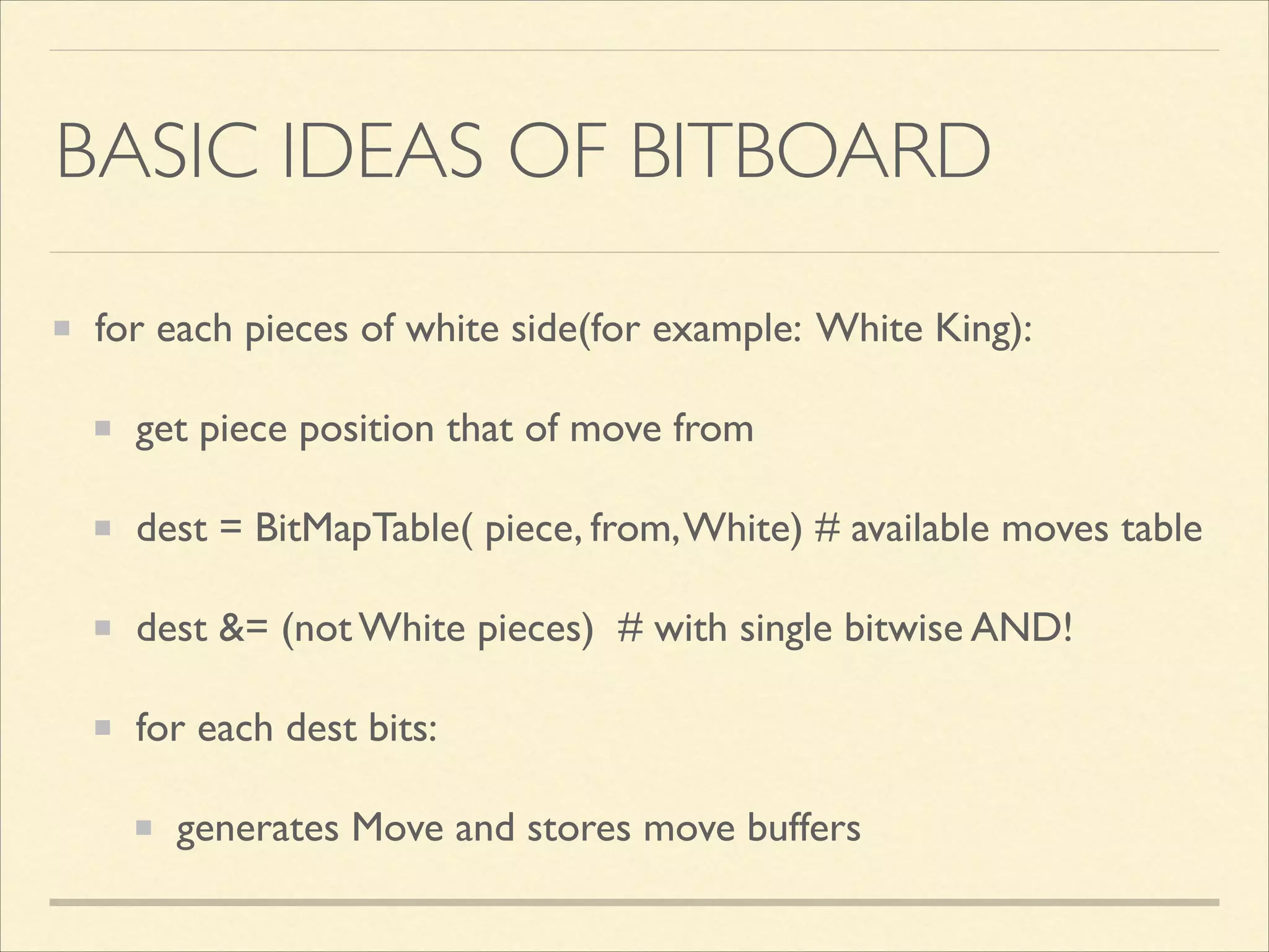 BASIC IDEAS OF BITBOARD
for each pieces of white side(for example: White King):	

get piece position that of move from	

dest = BitMapTable( piece, from, White) # available moves table	

dest &= (not White pieces) # with single bitwise AND!	

for each dest bits:	

generates Move and stores move buffers

 