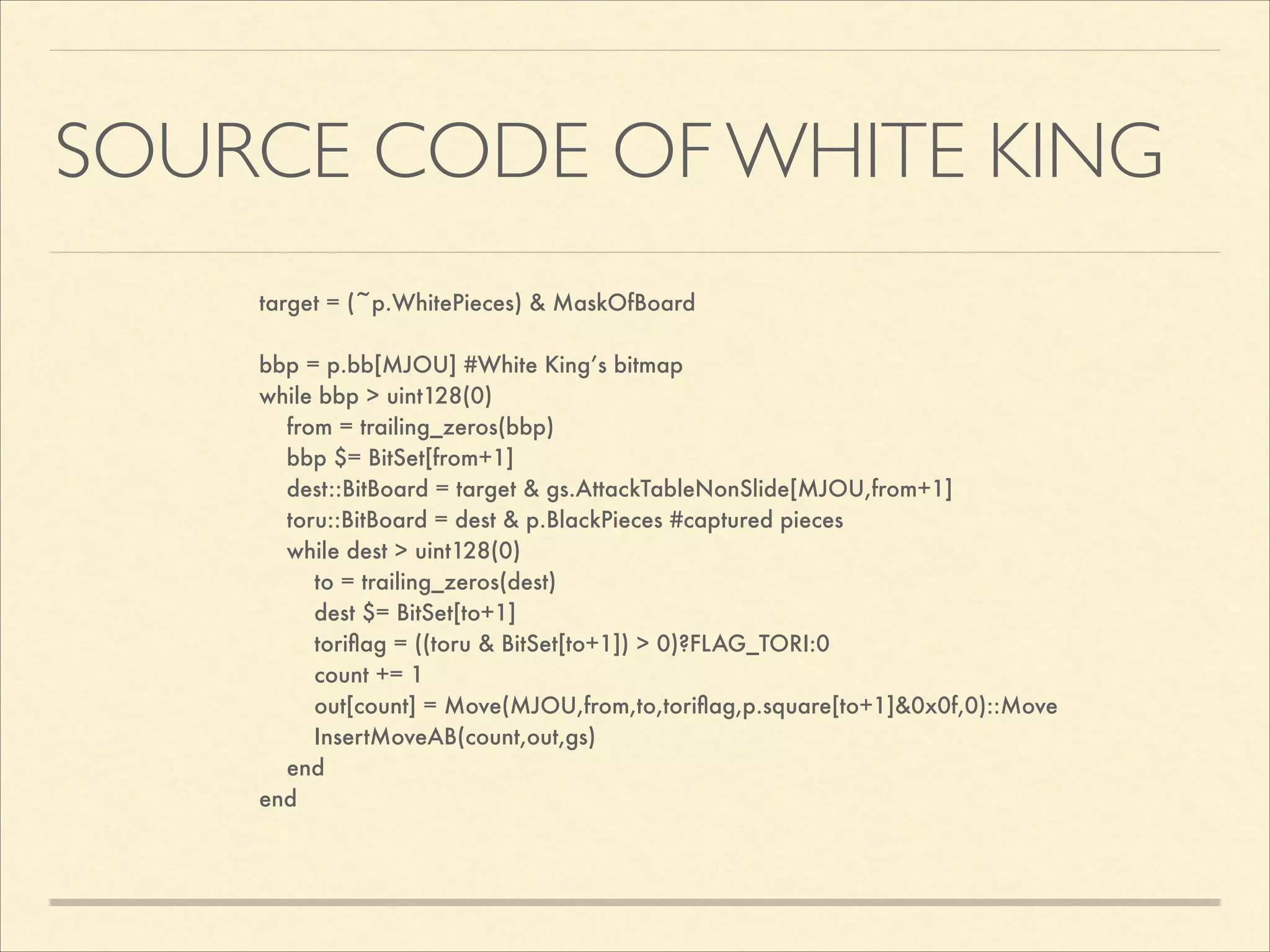 SOURCE CODE OF WHITE KING
target = (~p.WhitePieces) & MaskOfBoard

!
bbp = p.bb[MJOU] #White King’s bitmap
while bbp > uint128(0)
from = trailing_zeros(bbp)
bbp $= BitSet[from+1]
dest::BitBoard = target & gs.AttackTableNonSlide[MJOU,from+1]
toru::BitBoard = dest & p.BlackPieces #captured pieces
while dest > uint128(0)
to = trailing_zeros(dest)
dest $= BitSet[to+1]
toriﬂag = ((toru & BitSet[to+1]) > 0)?FLAG_TORI:0
count += 1
out[count] = Move(MJOU,from,to,toriﬂag,p.square[to+1]&0x0f,0)::Move
InsertMoveAB(count,out,gs)
end
end

 
