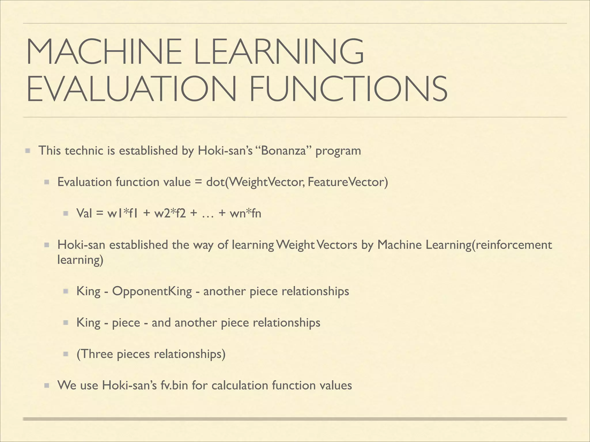 MACHINE LEARNING 
EVALUATION FUNCTIONS
This technic is established by Hoki-san’s “Bonanza” program	

Evaluation function value = dot(WeightVector, FeatureVector)	

Val = w1*f1 + w2*f2 + … + wn*fn	

Hoki-san established the way of learning Weight Vectors by Machine Learning(reinforcement
learning)	

King - OpponentKing - another piece relationships	

King - piece - and another piece relationships	

(Three pieces relationships)	

We use Hoki-san’s fv.bin for calculation function values

 