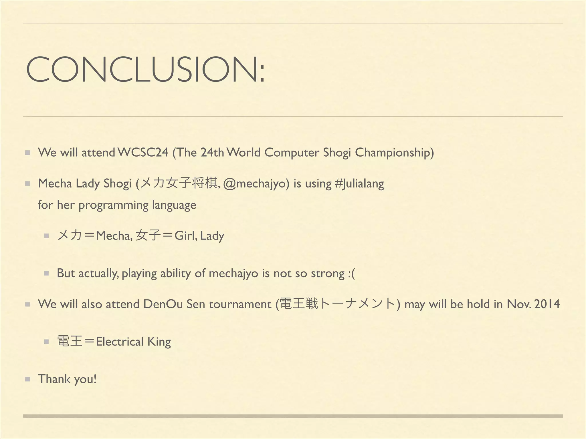 CONCLUSION:
We will attend WCSC24 (The 24th World Computer Shogi Championship)	

Mecha Lady Shogi (メカ女子将棋, @mechajyo) is using #Julialang 
for her programming language	

メカ＝Mecha, 女子＝Girl, Lady	

But actually, playing ability of mechajyo is not so strong :(	

We will also attend DenOu Sen tournament (電王戦トーナメント) may will be hold in Nov. 2014	

電王＝Electrical King	

Thank you!

 