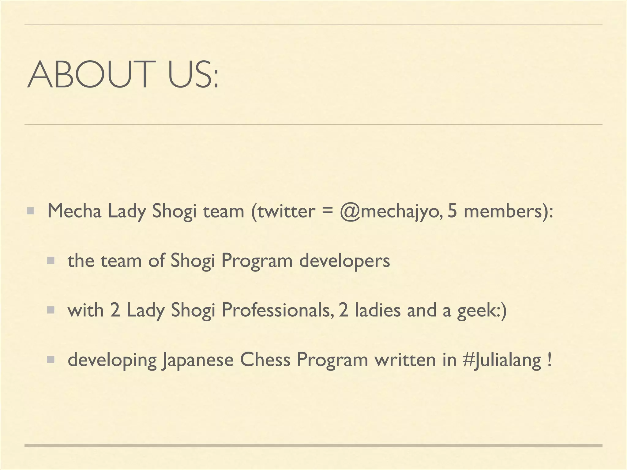 ABOUT US:

Mecha Lady Shogi team (twitter = @mechajyo, 5 members):	

the team of Shogi Program developers	

with 2 Lady Shogi Professionals, 2 ladies and a geek:)	

developing Japanese Chess Program written in #Julialang !

 