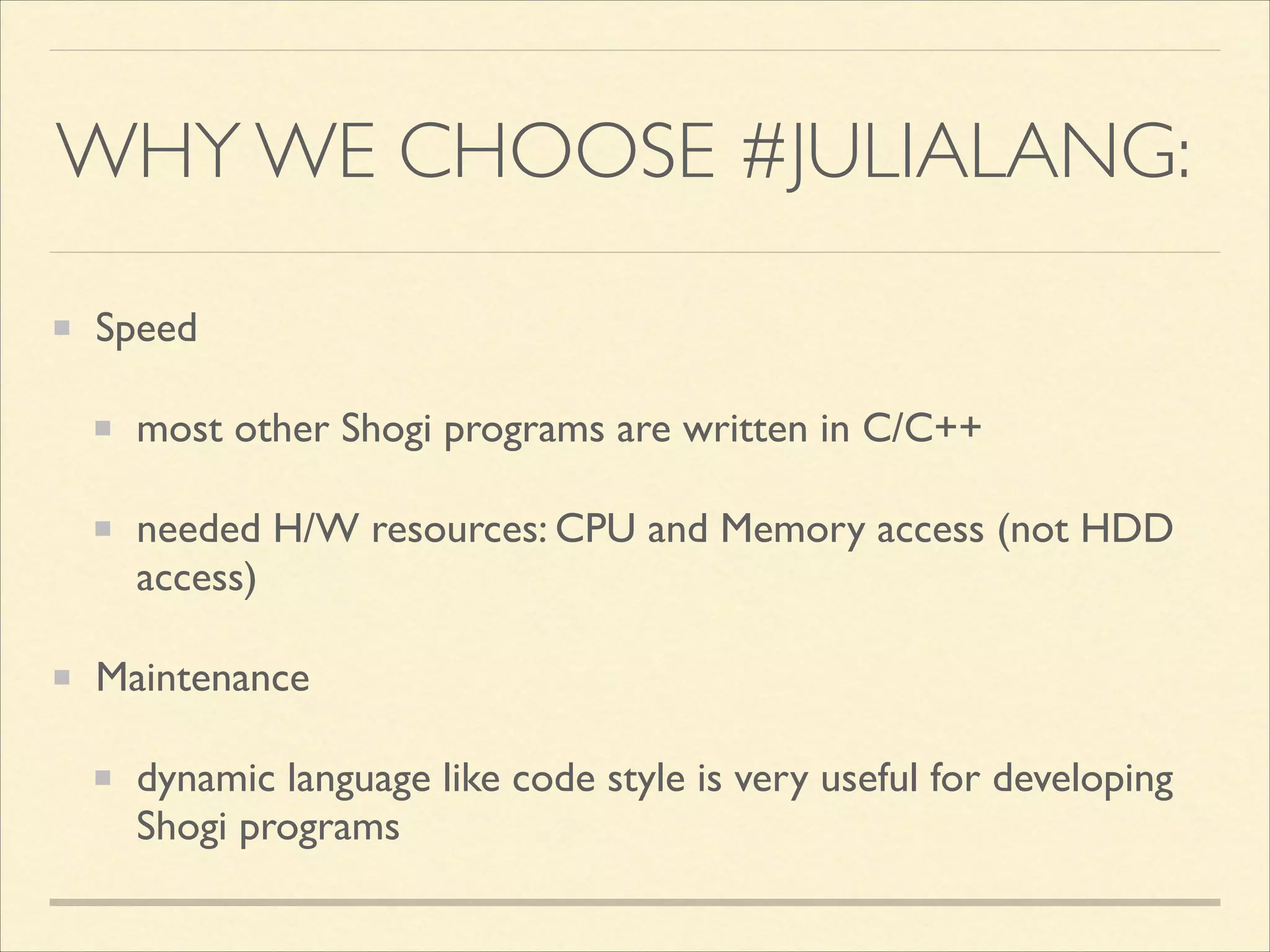 WHY WE CHOOSE #JULIALANG:
Speed	

most other Shogi programs are written in C/C++	

needed H/W resources: CPU and Memory access (not HDD
access)	

Maintenance	

dynamic language like code style is very useful for developing
Shogi programs

 
