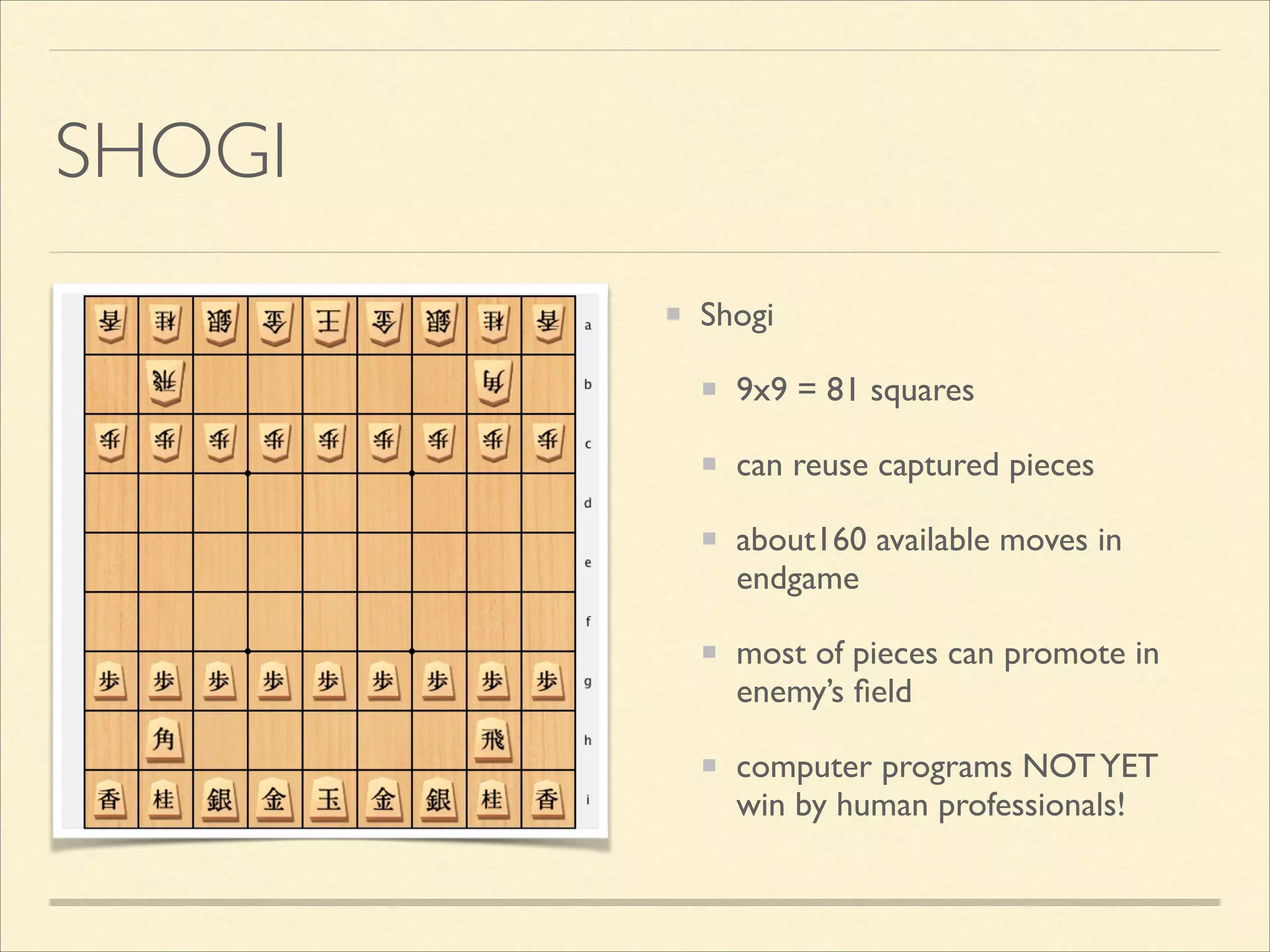 SHOGI
Shogi	

9x9 = 81 squares	

can reuse captured pieces	

about160 available moves in
endgame	

most of pieces can promote in
enemy’s ﬁeld	

computer programs NOT YET
win by human professionals!

 