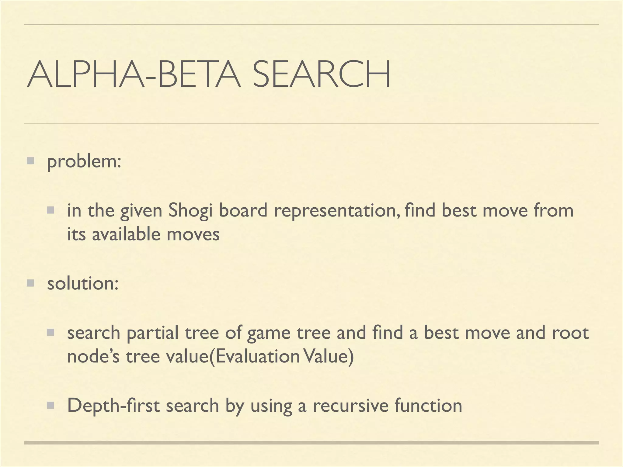 ALPHA-BETA SEARCH
problem:	

in the given Shogi board representation, ﬁnd best move from
its available moves	

solution:	

search partial tree of game tree and ﬁnd a best move and root
node’s tree value(Evaluation Value)	

Depth-ﬁrst search by using a recursive function

 