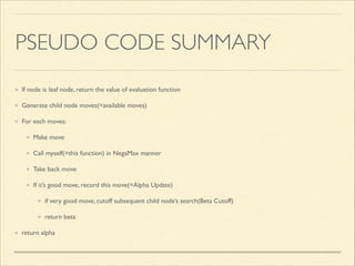 PSEUDO CODE SUMMARY
If node is leaf node, return the value of evaluation function	

Generate child node moves(=available moves)	

For each moves:	

Make move	

Call myself(=this function) in NegaMax manner	

Take back move	

If it’s good move, record this move(=Alpha Update)	

if very good move, cutoff subsequent child node’s search(Beta Cutoff)	

return beta	

return alpha

 