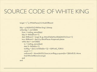 SOURCE CODE OF WHITE KING
target = (~p.WhitePieces) & MaskOfBoard

!
bbp = p.bb[MJOU] #White King’s bitmap
while bbp > uint128(0)
from = trailing_zeros(bbp)
bbp $= BitSet[from+1]
dest::BitBoard = target & gs.AttackTableNonSlide[MJOU,from+1]
toru::BitBoard = dest & p.BlackPieces #captured pieces
while dest > uint128(0)
to = trailing_zeros(dest)
dest $= BitSet[to+1]
toriﬂag = ((toru & BitSet[to+1]) > 0)?FLAG_TORI:0
count += 1
out[count] = Move(MJOU,from,to,toriﬂag,p.square[to+1]&0x0f,0)::Move
InsertMoveAB(count,out,gs)
end
end

 