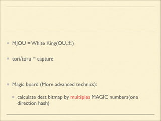 MJOU = White King(OU,王)	

tori/toru = capture	

!

Magic board (More advanced technics):	

calculate dest bitmap by multiples MAGIC numbers(one
direction hash)

 