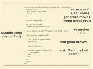 function AlphaBeta( gs::GameStatus, WB, depth, alpha, beta)

if depth <= 0.0 

va = eval(gs, alpha, beta)

return va

end



moves = generate(gs)



for i = 1:length(moves)

makeMove( gs, moves[i], WB)



val = -AlphaBeta( gs, WB$1, depth-1.0, -beta, -alpha)



takeBack( gs, moves[i], WB)



if val > alpha # alpha-update

alpha = val



# save this move



if alpha >= beta # beta-cutoff

return beta

end

end

end

alpha

end


return eval	

(leaf node)
generate moves 
(good move ﬁrst)

pseudo code	

(simpliﬁed)

recursive 
calls

ﬁnd good moves
cutoff redundant 
search

 