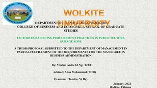DEPARTMENT OF MANAGEMENT, WOLKITE
COLLEGE OF BUSINESS AND ECONOMICS, SCHOOL OF GRADUATE
STUDIES
FACTORS INFLUENCING PROCUREMENT PRACTICES IN PUBLIC SECTORS,
GURAGE ZONE
A THESIS PROPOSAL SUBMITTED TO THE DEPARTMENT OF MANAGEMENT IN
PARTIAL FULFILLMENT OF THE REQUIREMENTS FOR THE MA DEGREE IN
BUSINESS ADMINISTRATION
By: Mechal Andie Id No: 022/11
Advisor: Abas Mohammed (PHD)
Examiner: Tamiru .Y( Dr)
January, 2022
 