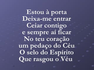 Estou à porta
 Deixa-me entrar
   Ceiar contigo
 e sempre aí ficar
  No teu coração
um pedaço do Céu
O selo do Espírito
Que rasgou o Véu
 