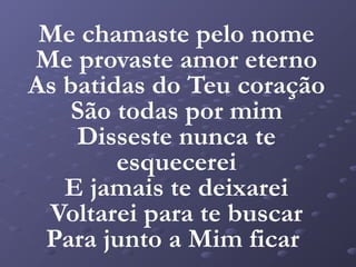 Me chamaste pelo nome
Me provaste amor eterno
As batidas do Teu coração
    São todas por mim
    Disseste nunca te
        esquecerei
   E jamais te deixarei
 Voltarei para te buscar
 Para junto a Mim ficar
 