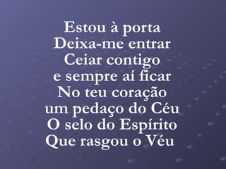 Estou à porta
 Deixa-me entrar
   Ceiar contigo
 e sempre aí ficar
  No teu coração
um pedaço do Céu
O selo do Espírito
Que rasgou o Véu
 