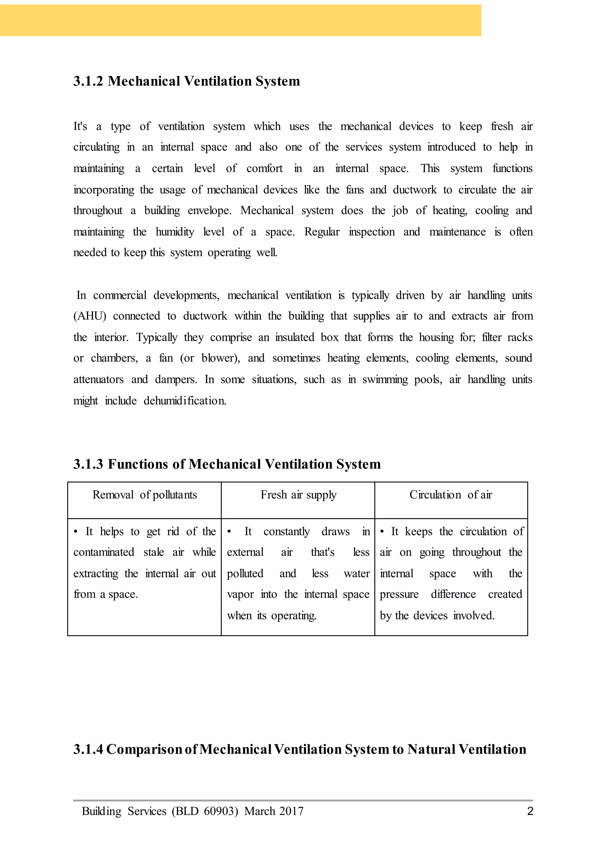 Building Services (BLD 60903) March 2017 2
3.1.2 Mechanical Ventilation System
It's a type of ventilation system which uses the mechanical devices to keep fresh air
circulating in an internal space and also one of the services system introduced to help in
maintaining a certain level of comfort in an internal space. This system functions
incorporating the usage of mechanical devices like the fans and ductwork to circulate the air
throughout a building envelope. Mechanical system does the job of heating, cooling and
maintaining the humidity level of a space. Regular inspection and maintenance is often
needed to keep this system operating well.
In commercial developments, mechanical ventilation is typically driven by air handling units
(AHU) connected to ductwork within the building that supplies air to and extracts air from
the interior. Typically they comprise an insulated box that forms the housing for; filter racks
or chambers, a fan (or blower), and sometimes heating elements, cooling elements, sound
attenuators and dampers. In some situations, such as in swimming pools, air handling units
might include dehumidification.
3.1.3 Functions of Mechanical Ventilation System
Removal of pollutants Fresh air supply Circulation of air
• It helps to get rid of the
contaminated stale air while
extracting the internal air out
from a space.
• It constantly draws in
external air that's less
polluted and less water
vapor into the internal space
when its operating.
• It keeps the circulation of
air on going throughout the
internal space with the
pressure difference created
by the devices involved.
3.1.4 ComparisonofMechanicalVentilation System to Natural Ventilation
 