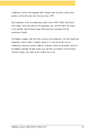 Building Services (BLD 60903) March 2017 13
conditioning system in the shopping mall is already quite run down, as the system
practices are the old system have been used since 1999.
The components of the air-conditioning system such as AHU, Chiller Plant Room
and Cooling Tower were placed at the appropriate area. And this allows the system
to run smoothly and do energy saving at the same time concerning bout the
environment benefit.
The building complies with the by-law in terms of air distribution, off- hour control and
temperature control, which is maintain about 23 °C. Last but not least, the air
conditioning system has provide sufficient of thermal control for the interior spaces of
the building especially the high density area. But there are minimal of air movement
at the low density area, which do not comfort users at all.
 