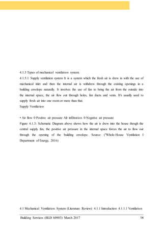 Building Services (BLD 60903) March 2017 14
4.1.5 Types of mechanical ventilation system:
4.1.5.1 Supply ventilation system It is a system which the fresh air is drew in with the use of
mechanical inlet and then the internal air is withdrew through the existing openings in a
building envelope naturally. It involves the use of fan to bring the air from the outside into
the internal space, the air flew out through holes, fan ducts and vents. It's usually used to
supply fresh air into one room or more than that.
Supply Ventilation
• Air flow 0 Positive air pressure Alr infiltration 0 Negative air pressure
Figure 4.1.3: Schematic Diagram above shows how the air is drew into the house though the
central supply fan, the positive air pressure in the internal space forces the air to flow out
through the opening of the building envelope. Source: ("Whole-House Ventilation I
Department of Energy, 2016)
4.1 Mechanical Ventilation System (Literature Review) 4.1.1 Introduction 4.1.1.1 Ventilation
 