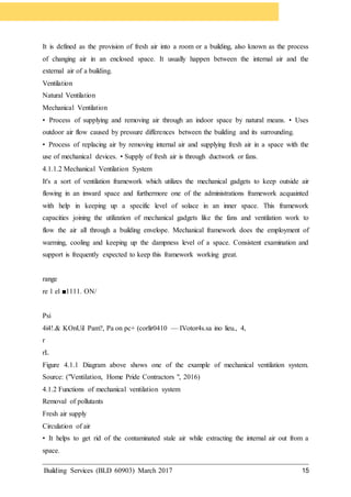 Building Services (BLD 60903) March 2017 15
It is defined as the provision of fresh air into a room or a building, also known as the process
of changing air in an enclosed space. It usually happen between the internal air and the
external air of a building.
Ventilation
Natural Ventilation
Mechanical Ventilation
• Process of supplying and removing air through an indoor space by natural means. • Uses
outdoor air flow caused by pressure differences between the building and its surrounding.
• Process of replacing air by removing internal air and supplying fresh air in a space with the
use of mechanical devices. • Supply of fresh air is through ductwork or fans.
4.1.1.2 Mechanical Ventilation System
It's a sort of ventilation framework which utilizes the mechanical gadgets to keep outside air
flowing in an inward space and furthermore one of the administrations framework acquainted
with help in keeping up a specific level of solace in an inner space. This framework
capacities joining the utilization of mechanical gadgets like the fans and ventilation work to
flow the air all through a building envelope. Mechanical framework does the employment of
warming, cooling and keeping up the dampness level of a space. Consistent examination and
support is frequently expected to keep this framework working great.
range
re 1 el ■1111. ON/
Psi
4i4!.& KOnUil Pam?, Pa on pc+ (corlir0410 — IVotor4s.sa ino lieu., 4,
r
rL
Figure 4.1.1 Diagram above shows one of the example of mechanical ventilation system.
Source: ("Ventilation, Home Pride Contractors ", 2016)
4.1.2 Functions of mechanical ventilation system
Removal of pollutants
Fresh air supply
Circulation of air
• It helps to get rid of the contaminated stale air while extracting the internal air out from a
space.
 