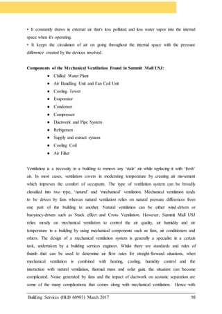 Building Services (BLD 60903) March 2017 16
• It constantly draws in external air that's less polluted and less water vapor into the internal
space when it's operating.
• It keeps the circulation of air on going throughout the internal space with the pressure
difference created by the devices involved.
Components of the Mechanical Ventilation Found in Summit Mall USJ:
● Chilled Water Plant
● Air Handling Unit and Fan Coil Unit
● Cooling Tower
● Evaporator
● Condenser
● Compressor
● Ductwork and Pipe System
● Refrigerant
● Supply and extract system
● Cooling Coil
● Air Filter
Ventilation is a necessity in a building to remove any ‘stale’ air while replacing it with ‘fresh’
air. In most cases, ventilation covers in moderating temperature by creating air movement
which improves the comfort of occupants. The type of ventilation system can be broadly
classified into two type, ‘natural’ and ‘mechanical’ ventilation. Mechanical ventilation tends
to be driven by fans whereas natural ventilation relies on natural pressure differences from
one part of the building to another. Natural ventilation can be either wind-driven or
buoyancy-driven such as Stack effect and Cross Ventilation. However, Summit Mall USJ
relies mostly on mechanical ventilation to control the air quality, air humidity and air
temperature in a building by using mechanical components such as fans, air conditioners and
others. The design of a mechanical ventilation system is generally a specialist in a certain
task, undertaken by a building services engineer. Whilst there are standards and rules of
thumb that can be used to determine air flow rates for straight-forward situations, when
mechanical ventilation is combined with heating, cooling, humidity control and the
interaction with natural ventilation, thermal mass and solar gain, the situation can become
complicated. Noise generated by fans and the impact of ductwork on acoustic separation are
some of the many complications that comes along with mechanical ventilation. Hence with
 