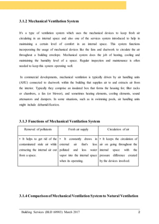 Building Services (BLD 60903) March 2017 2
3.1.2 Mechanical Ventilation System
It's a type of ventilation system which uses the mechanical devices to keep fresh air
circulating in an internal space and also one of the services system introduced to help in
maintaining a certain level of comfort in an internal space. This system functions
incorporating the usage of mechanical devices like the fans and ductwork to circulate the air
throughout a building envelope. Mechanical system does the job of heating, cooling and
maintaining the humidity level of a space. Regular inspection and maintenance is often
needed to keep this system operating well.
In commercial developments, mechanical ventilation is typically driven by air handling units
(AHU) connected to ductwork within the building that supplies air to and extracts air from
the interior. Typically they comprise an insulated box that forms the housing for; filter racks
or chambers, a fan (or blower), and sometimes heating elements, cooling elements, sound
attenuators and dampers. In some situations, such as in swimming pools, air handling units
might include dehumidification.
3.1.3 Functions of Mechanical Ventilation System
Removal of pollutants Fresh air supply Circulation of air
• It helps to get rid of the
contaminated stale air while
extracting the internal air out
from a space.
• It constantly draws in
external air that's less
polluted and less water
vapor into the internal space
when its operating.
• It keeps the circulation of
air on going throughout the
internal space with the
pressure difference created
by the devices involved.
3.1.4 ComparisonofMechanicalVentilation System to Natural Ventilation
 
