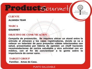 ALIANZA TEAM CLIENTE GOURMET MARCA Campaña de prevención.  Se requiere ubicar un stand entre la entrada al almacen y las cajas registradoras, donde se va a colocar un televisor de para proyectar videos relacionados con salud, presentados por líderes de opinión: un cheff haciendo recomendaciones de cocina saludable y otra actividad con un médico, con el fin de concientizar a la gente sobre la importancia de comer sano.  OBJETIVO DE COMUNICACION Familiar.  Amas de Casa. TARGET GROUP PUNTO SALUDABLE 