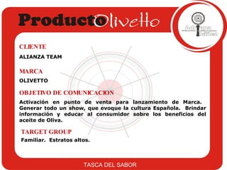 ALIANZA TEAM CLIENTE OLIVETTO MARCA Activación en punto de venta para lanzamiento de Marca.  Generar todo un show, que evoque la cultura Española.  Brindar información y educar al consumidor sobre los beneficios del aceite de Oliva.  OBJETIVO DE COMUNICACION Familiar.  Estratos altos. TARGET GROUP TASCA DEL SABOR 