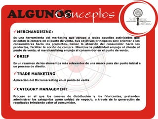 MERCHANDISING:  Es una herramienta del marketing que agrupa a todas aquellas actividades que orientan la compra en el punto de venta. Sus objetivos principales son: orientar a los consumidores hacia los productos, llamar la atención del consumidor hacia los productos, facilitar la acción de compra. Mientras la publicidad empuja al cliente al punto de venta, el merchandising empuja al consumidor en el punto de venta.   BRIEF Es un resumen de los elementos más relevantes de una marca para dar punto inicial a un proceso   de diseño. TRADE MARKETING Aplicación del Micromarketing en el punto de venta CATEGORY MANAGEMENT Proceso en el que los canales de distribución y los fabricantes, pretenden administrar las categorías como unidad de negocio, a través de la generación de resultados brindando valor al consumidor. 