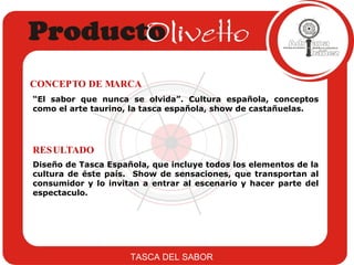 Diseño de Tasca Española, que incluye todos los elementos de la cultura de éste país.  Show de sensaciones, que transportan al consumidor y lo invitan a entrar al escenario y hacer parte del espectaculo.  RESULTADO “ El sabor que nunca se olvida”. Cultura española, conceptos como el arte taurino, la tasca española, show de castañuelas. CONCEPTO DE MARCA TASCA DEL SABOR 