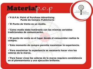 El Punto de Venta es un medio.  Como medio debe tratárselo con las mismas variables tradicionales de comunicación. El punto de venta es el lugar donde el consumidor realiza la compra. Este momento de compra permite maximizar la experiencia. Para maximizar la experiencia es necesario hacer vivo los valores de la marca. Para hacer vivos los valores de la marca requiere consistencia en el planeamiento y una ejecución brillante. P.O.P.A: Point of Purchase Advertising Punto de Compra Publicitario 