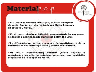El 70% de la decisión de compra, se toma en el punto de venta. (según estudio realizado por Meyer Research en Estados Unidos).  En el nuevo milenio, el 60% del presupuesto de las empresas, se destina a actividades de marketing Below the Line. La diferenciación se logra a punta de creatividad, y de la definición de una estrategia clara y acorde con la marca. Un visual merchandising creativo genera impacto y recordación; los criterios esteticos garantizan una exhibición respetuosa de la imagen de marca. 